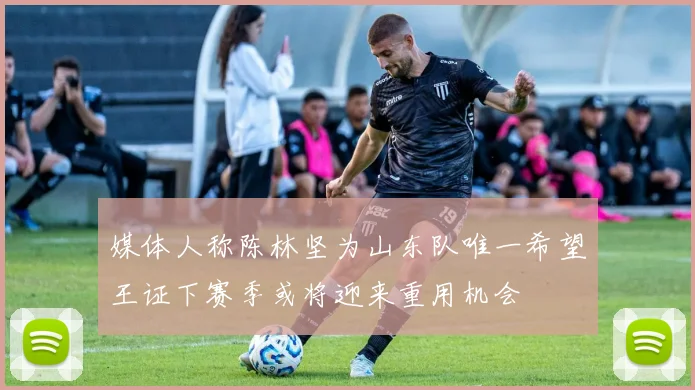 媒体人称陈林坚为山东队唯一希望王证下赛季或将迎来重用机会