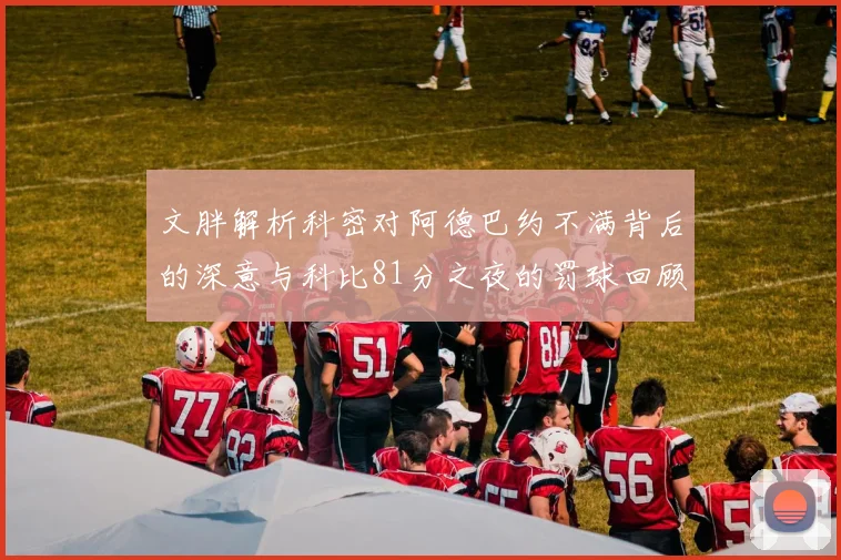 文胖解析科密对阿德巴约不满背后的深意与科比81分之夜的罚球回顾