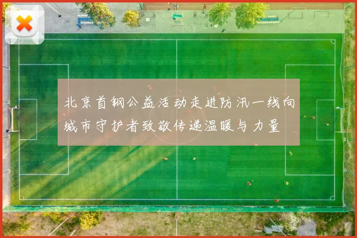 北京首钢公益活动走进防汛一线向城市守护者致敬传递温暖与力量