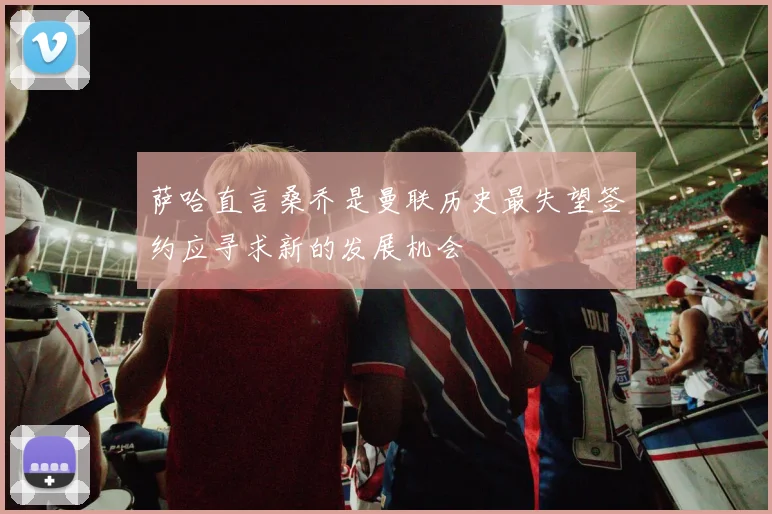 萨哈直言桑乔是曼联历史最失望签约应寻求新的发展机会