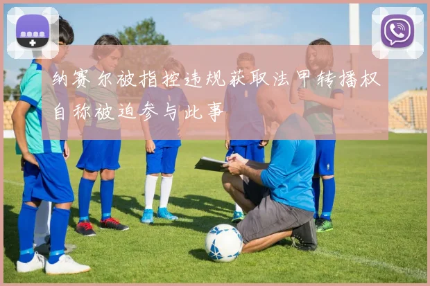 纳赛尔被指控违规获取法甲转播权自称被迫参与此事