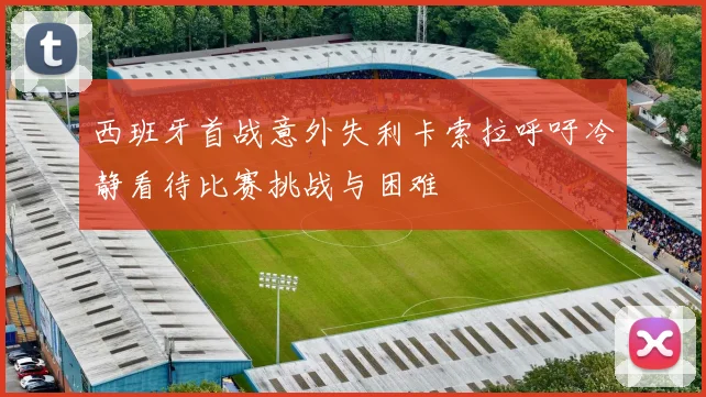 西班牙首战意外失利卡索拉呼吁冷静看待比赛挑战与困难