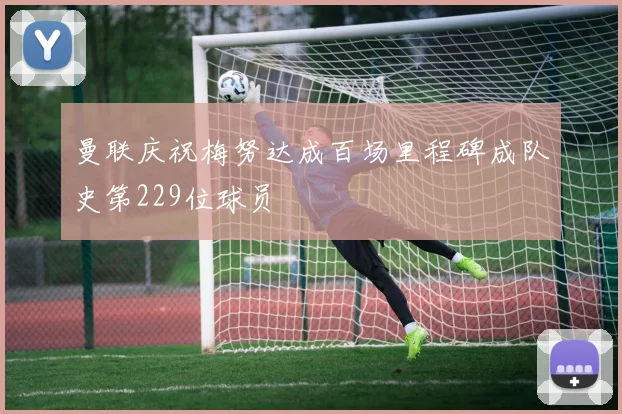 曼联庆祝梅努达成百场里程碑成队史第229位球员