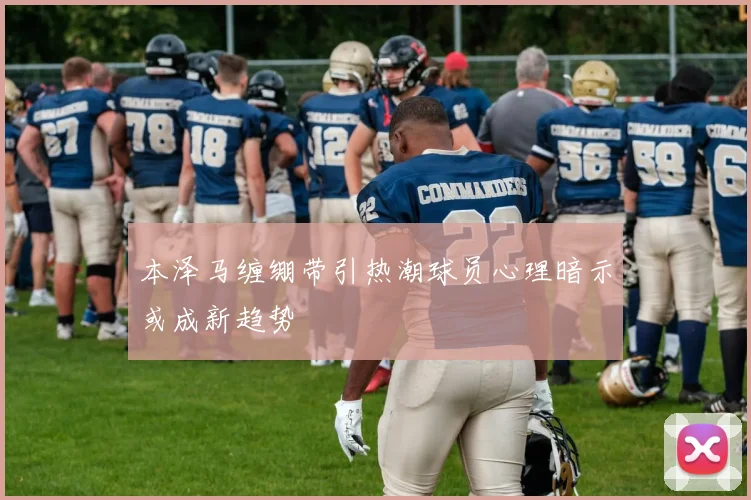 本泽马缠绷带引热潮球员心理暗示或成新趋势
