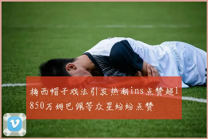梅西帽子戏法引发热潮ins点赞超1850万姆巴佩等众星纷纷点赞