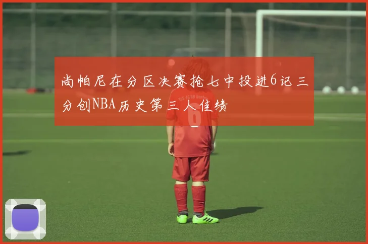 尚帕尼在分区决赛抢七中投进6记三分创NBA历史第三人佳绩