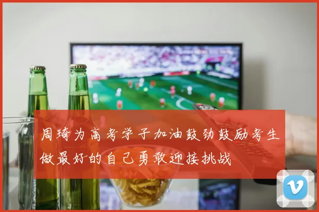 周琦为高考学子加油鼓劲鼓励考生做最好的自己勇敢迎接挑战