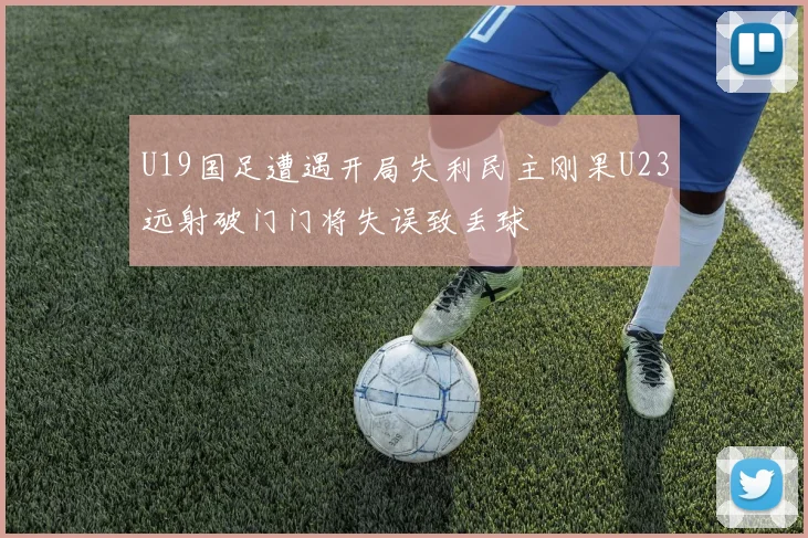 U19国足遭遇开局失利民主刚果U23远射破门门将失误致丢球