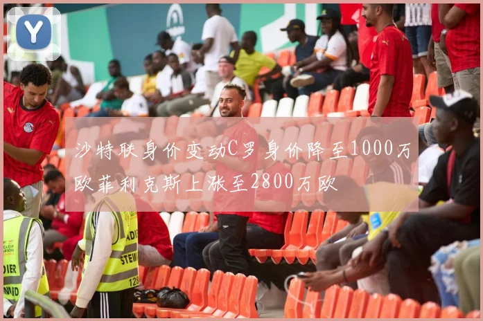 沙特联身价变动C罗身价降至1000万欧菲利克斯上涨至2800万欧
