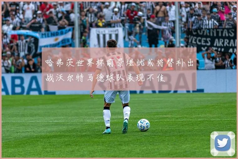 哈弗茨世界杯前景堪忧或将替补出战沃尔特马德球队表现不佳