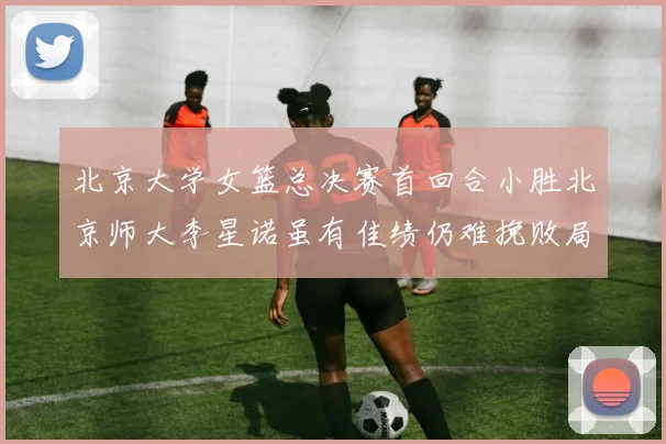 北京大学女篮总决赛首回合小胜北京师大李星诺虽有佳绩仍难挽败局