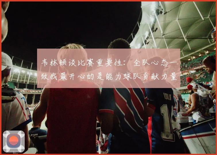 韦林顿谈比赛重要性：全队心态一致我最开心的是能为球队贡献力量